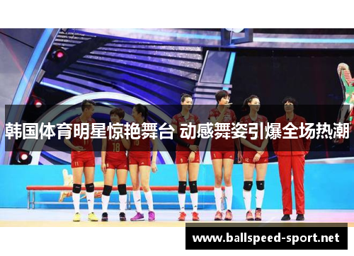 韩国体育明星惊艳舞台 动感舞姿引爆全场热潮